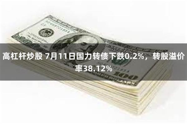 高杠杆炒股 7月11日国力转债下跌0.2%，转股溢价率38.12%