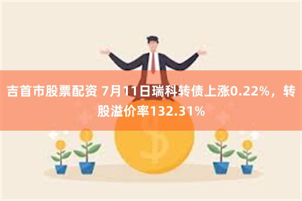 吉首市股票配资 7月11日瑞科转债上涨0.22%，转股溢价率132.31%