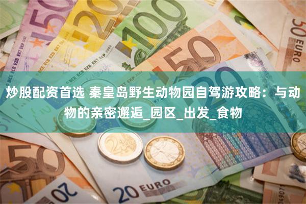 炒股配资首选 秦皇岛野生动物园自驾游攻略：与动物的亲密邂逅_园区_出发_食物