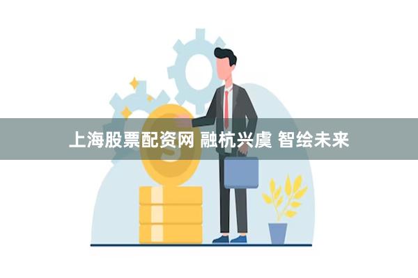 上海股票配资网 融杭兴虞 智绘未来
