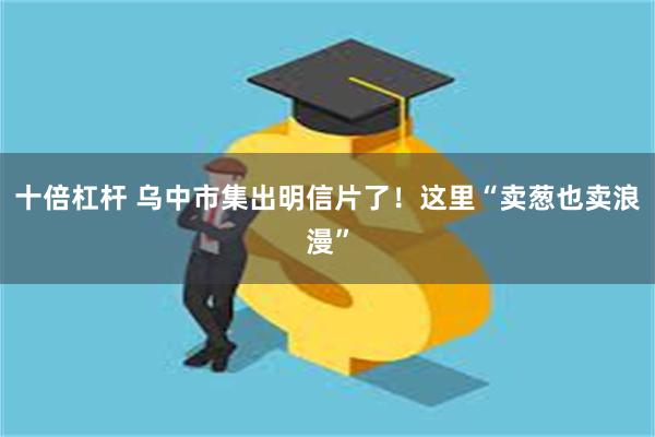 十倍杠杆 乌中市集出明信片了！这里“卖葱也卖浪漫”