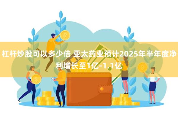 杠杆炒股可以多少倍 亚太药业预计2025年半年度净利增长至1亿-1.1亿
