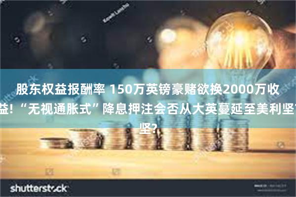 股东权益报酬率 150万英镑豪赌欲换2000万收益! “无视通胀式”降息押注会否从大英蔓延至美利坚?