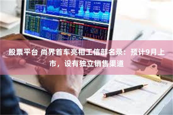 股票平台 尚界首车亮相工信部名录：预计9月上市，设有独立销售渠道