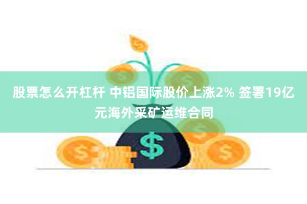 股票怎么开杠杆 中铝国际股价上涨2% 签署19亿元海外采矿运维合同