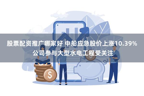 股票配资推广哪家好 中船应急股价上涨10.39% 公司参与大型水电工程受关注
