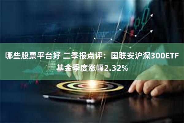 哪些股票平台好 二季报点评：国联安沪深300ETF基金季度涨幅2.32%