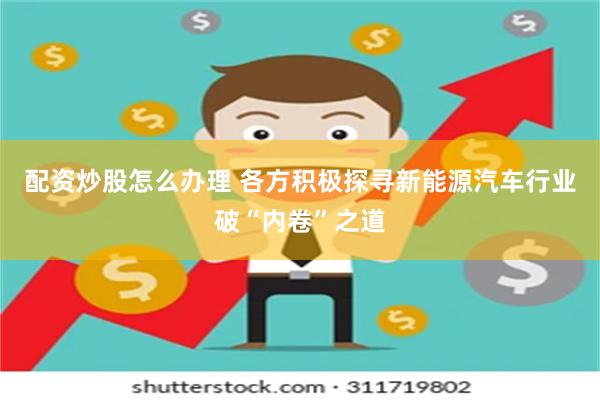 配资炒股怎么办理 各方积极探寻新能源汽车行业破“内卷”之道