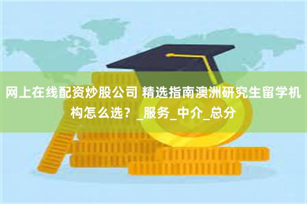 网上在线配资炒股公司 精选指南澳洲研究生留学机构怎么选？_服务_中介_总分
