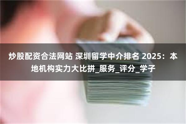 炒股配资合法网站 深圳留学中介排名 2025：本地机构实力大比拼_服务_评分_学子