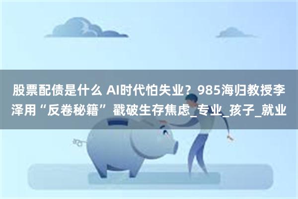 股票配债是什么 AI时代怕失业？985海归教授李泽用“反卷秘籍” 戳破生存焦虑_专业_孩子_就业