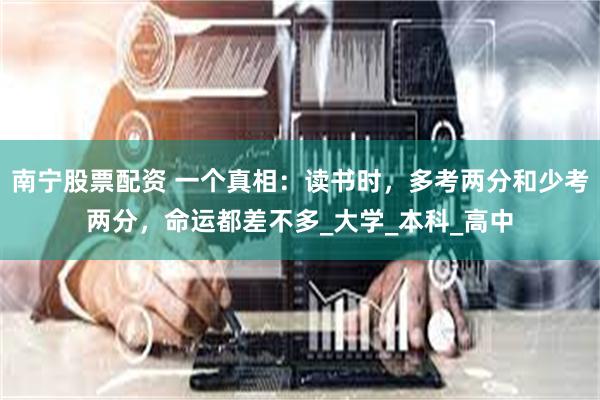 南宁股票配资 一个真相：读书时，多考两分和少考两分，命运都差不多_大学_本科_高中
