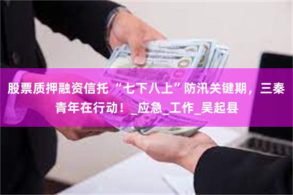 股票质押融资信托 “七下八上”防汛关键期，三秦青年在行动！_应急_工作_吴起县