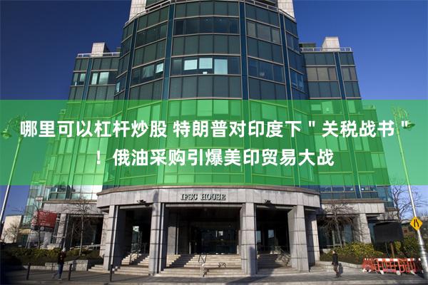 哪里可以杠杆炒股 特朗普对印度下＂关税战书＂！俄油采购引爆美印贸易大战