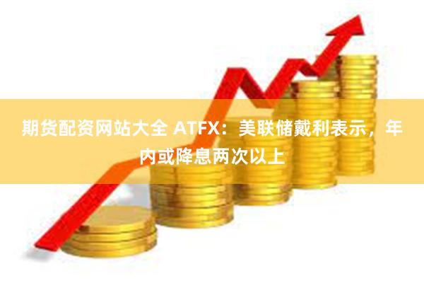 期货配资网站大全 ATFX：美联储戴利表示，年内或降息两次以上