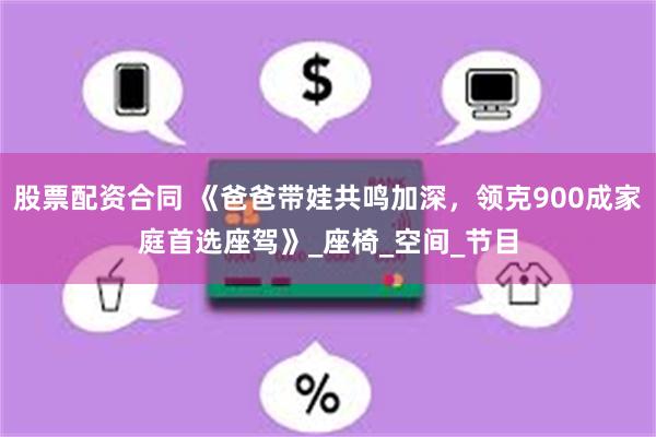 股票配资合同 《爸爸带娃共鸣加深，领克900成家庭首选座驾》_座椅_空间_节目