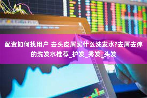 配资如何找用户 去头皮屑买什么洗发水?去屑去痒的洗发水推荐_护发_秀发_头发