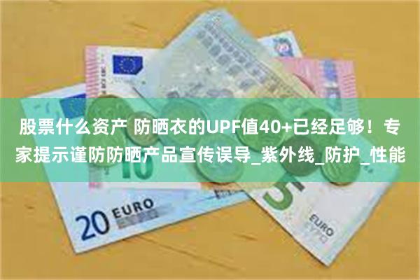 股票什么资产 防晒衣的UPF值40+已经足够！专家提示谨防防晒产品宣传误导_紫外线_防护_性能