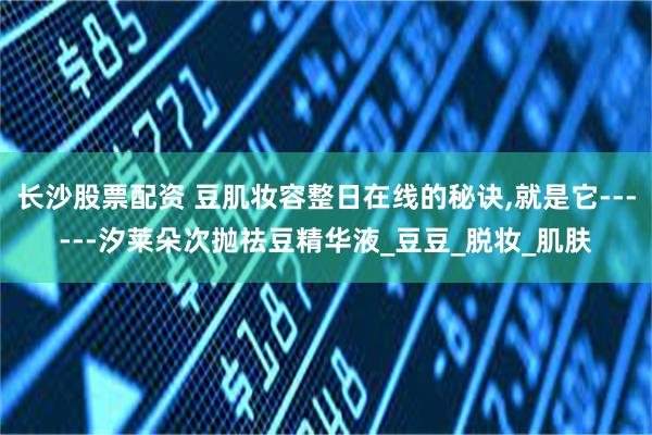 长沙股票配资 豆肌妆容整日在线的秘诀,就是它------汐莱朵次抛祛豆精华液_豆豆_脱妆_肌肤