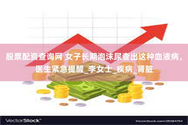 股票配资查询网 女子长期泡沫尿查出这种血液病，医生紧急提醒_李女士_疾病_肾脏