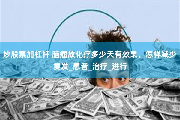 炒股票加杠杆 脑瘤放化疗多少天有效果，怎样减少复发_患者_治疗_进行