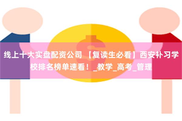 线上十大实盘配资公司 【复读生必看】西安补习学校排名榜单速看！_教学_高考_管理