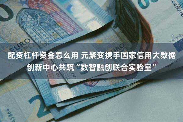 配资杠杆资金怎么用 元聚变携手国家信用大数据创新中心共筑“数智融创联合实验室”