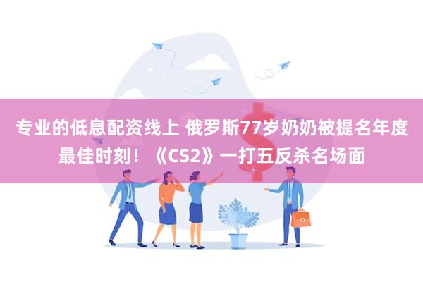 专业的低息配资线上 俄罗斯77岁奶奶被提名年度最佳时刻!《CS2》一打五反杀名场面
