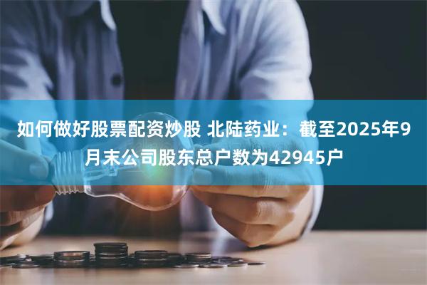 如何做好股票配资炒股 北陆药业：截至2025年9月末公司股东总户数为42945户